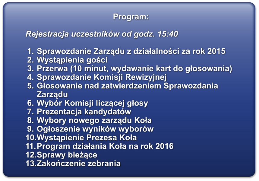 Program:  Rejestracja uczestnikw od godz. 15:40  	1.	Sprawozdanie Zarządu z działalności za rok 2015  	2.	Wystąpienia gości 	3.	Przerwa (10 minut, wydawanie kart do głosowania) 	4.	Sprawozdanie Komisji Rewizyjnej 	5.	Głosowanie nad zatwierdzeniem Sprawozdania Zarządu  	6.	Wybr Komisji liczącej głosy 	7.	Prezentacja kandydatw 	8.	Wybory nowego zarządu Koła 	9.	Ogłoszenie wynikw wyborw 	10.	Wystąpienie Prezesa Koła 	11.	Program działania Koła na rok 2016  	12.	Sprawy bieżące 	13.	Zakończenie zebrania