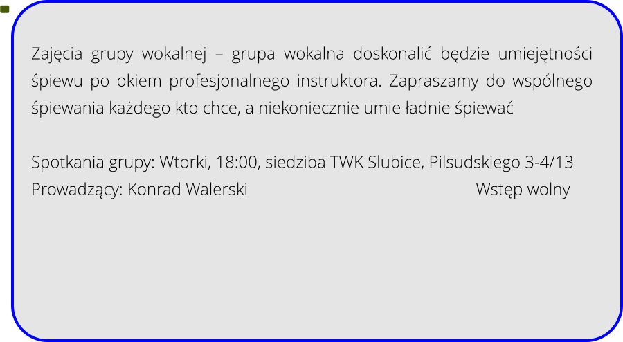 Zajęcia grupy wokalnej – grupa wokalna doskonalić będzie umiejętności śpiewu po okiem profesjonalnego instruktora. Zapraszamy do wspólnego śpiewania każdego kto chce, a niekoniecznie umie ładnie śpiewać  Spotkania grupy: Wtorki, 18:00, siedziba TWK Slubice, Pilsudskiego 3-4/13 Prowadzący: Konrad Walerski									Wstęp wolny