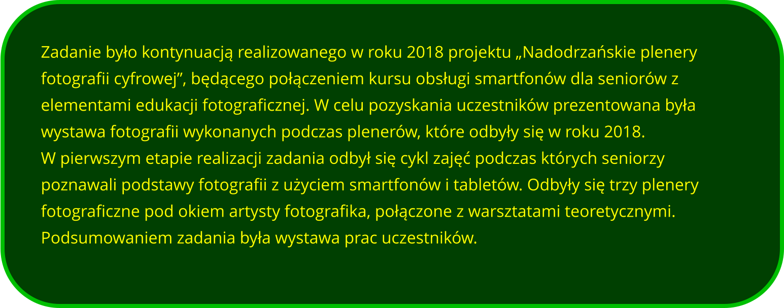 Zadanie było kontynuacją realizowanego w roku 2018 projektu „Nadodrzańskie plenery fotografii cyfrowej”, będącego połączeniem kursu obsługi smartfonów dla seniorów z elementami edukacji fotograficznej. W celu pozyskania uczestników prezentowana była wystawa fotografii wykonanych podczas plenerów, które odbyły się w roku 2018. W pierwszym etapie realizacji zadania odbył się cykl zajęć podczas których seniorzy poznawali podstawy fotografii z użyciem smartfonów i tabletów. Odbyły się trzy plenery fotograficzne pod okiem artysty fotografika, połączone z warsztatami teoretycznymi.  Podsumowaniem zadania była wystawa prac uczestników.